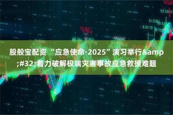 股般宝配资 “应急使命·2025”演习举行&#32;着力破解极端灾害事故应急救援难题
