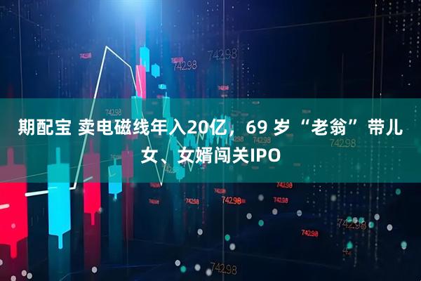 期配宝 卖电磁线年入20亿，69 岁 “老翁” 带儿女、女婿闯关IPO