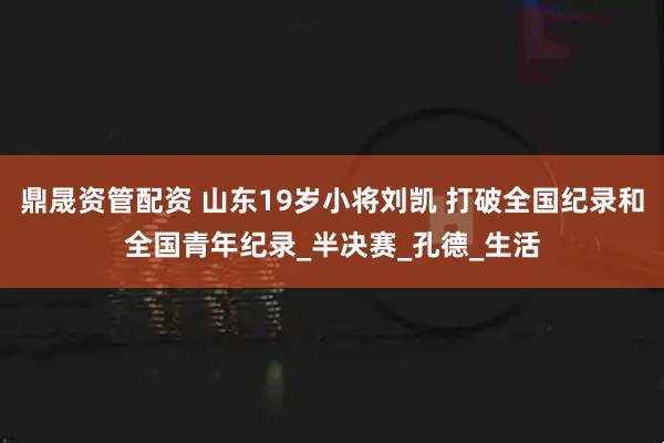 鼎晟资管配资 山东19岁小将刘凯 打破全国纪录和全国青年纪录_半决赛_孔德_生活