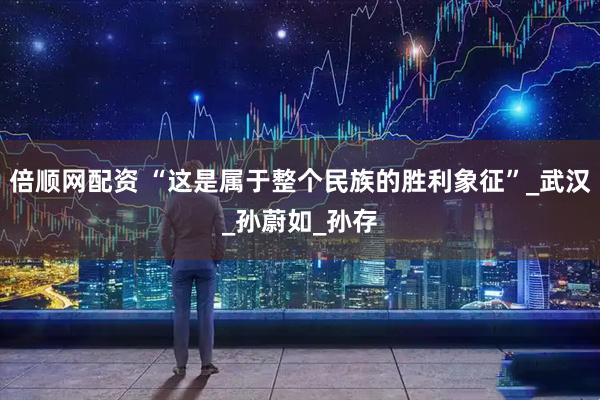 倍顺网配资 “这是属于整个民族的胜利象征”_武汉_孙蔚如_孙存