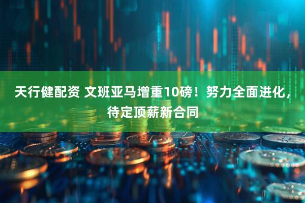 天行健配资 文班亚马增重10磅！努力全面进化，待定顶薪新合同