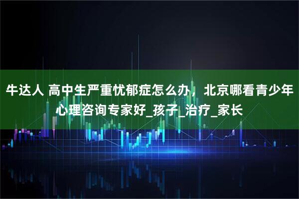 牛达人 高中生严重忧郁症怎么办，北京哪看青少年心理咨询专家好_孩子_治疗_家长