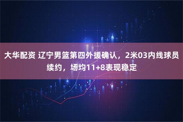 大华配资 辽宁男篮第四外援确认，2米03内线球员续约，场均11+8表现稳定