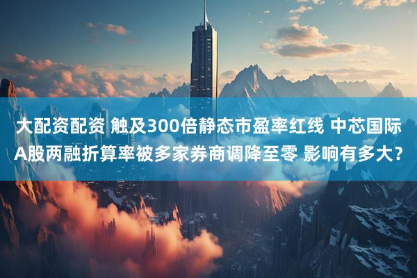 大配资配资 触及300倍静态市盈率红线 中芯国际A股两融折算率被多家券商调降至零 影响有多大？