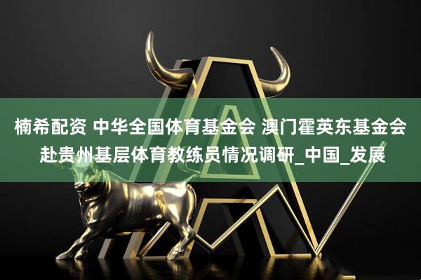 楠希配资 中华全国体育基金会 澳门霍英东基金会 赴贵州基层体育教练员情况调研_中国_发展