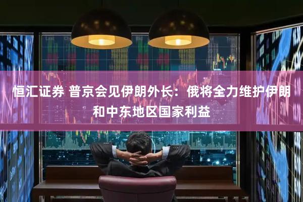 恒汇证券 普京会见伊朗外长：俄将全力维护伊朗和中东地区国家利益