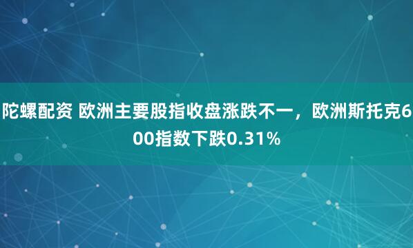 陀螺配资 欧洲主要股指收盘涨跌不一，欧洲斯托克600指数下跌0.31%